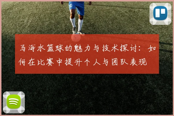 马海水篮球的魅力与技术探讨：如何在比赛中提升个人与团队表现