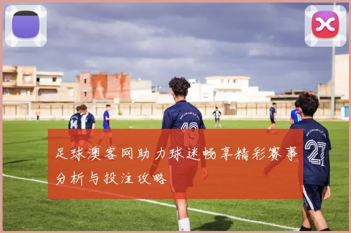 足球澳客网助力球迷畅享精彩赛事分析与投注攻略