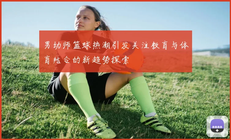 男幼师篮球热潮引发关注教育与体育结合的新趋势探索