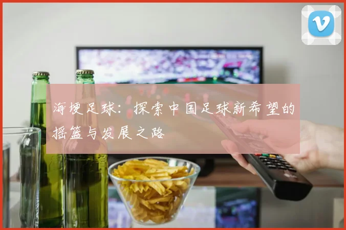 海埂足球：探索中国足球新希望的摇篮与发展之路