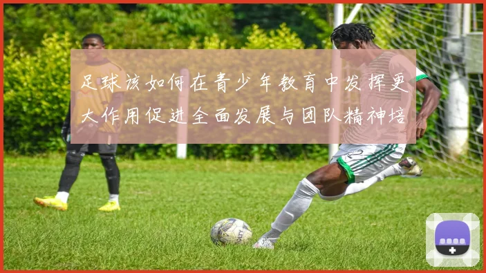 足球该如何在青少年教育中发挥更大作用促进全面发展与团队精神培养