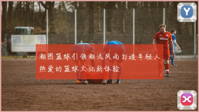 潮图篮球引领潮流风尚打造年轻人热爱的篮球文化新体验